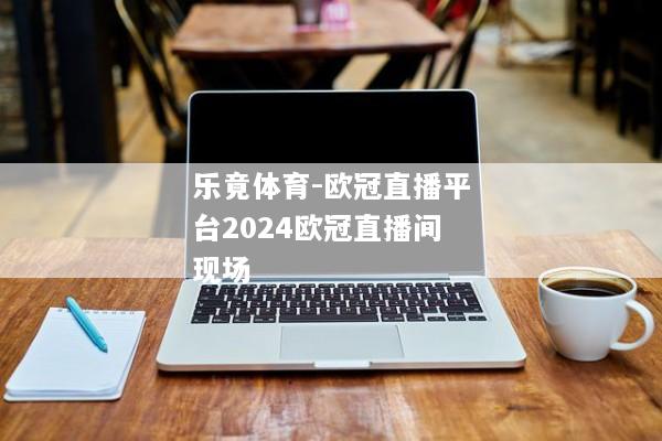 乐竟体育-欧冠直播平台2024欧冠直播间现场