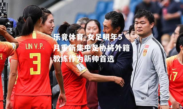 女足明年5月重新集中足协将外籍教练作为新帅首选