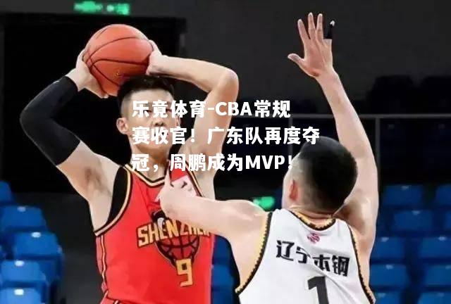 CBA常规赛收官！广东队再度夺冠，周鹏成为MVP！