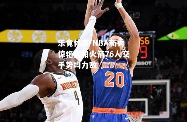 NBA新秀惊艳亮相火箭76人交手势均力敌