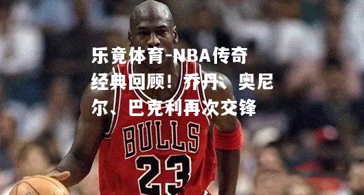 NBA传奇经典回顾！乔丹、奥尼尔、巴克利再次交锋